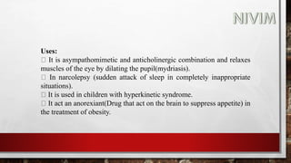 Uses:
It is asympathomimetic and anticholinergic combination and relaxes
muscles of the eye by dilating the pupil(mydriasis).
In narcolepsy (sudden attack of sleep in completely inappropriate
situations).
It is used in children with hyperkinetic syndrome.
It act an anorexiant(Drug that act on the brain to suppress appetite) in
the treatment of obesity.
 