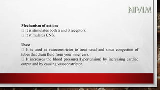 Mechanism of action:
It is stimulates both α and β receptors.
It stimulates CNS.
Uses:
It is used as vasoconstrictor to treat nasal and sinus congestion of
tubes that drain fluid from your inner ears.
It increases the blood pressure(Hypertension) by increasing cardiac
output and by causing vasoconstrictor.
 