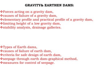 GRAVITY& EARTHEN DAMS:
Forces acting on a gravity dam,
causes of failure of a gravity dam,
elementary profile and practical profile of a gravity dam,
limiting height of a low gravity dam,
stability analysis, drainage galleries.
Types of Earth dams,
causes of failure of earth dam,
criteria for safe design of earth dam,
seepage through earth dam-graphical method,
measures for control of seepage.
 