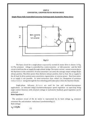 UNIT II
CONVERTER / CHOPPER FED DC MOTOR DRIVE
Single Phase Fully Controlled Converter Fed Separately Excited D.C Motor Drive
Fig 2.1
The basic circuit for a single-phase separately excited dc motor drive is shown in Fig.
2.1.The armature voltage is controlled by a semi-converter or full-converter and the field
circuit is fed from the ac supply through a diode bridge. The motor current cannot reverse due to
the thyristors in the converters. If semi-converters are used, the average output voltage (Ea)is
always positive. Therefore power flow (Ea1a) is always positive, that is, from the ac supply to
the dc load. In drive system semi-converters, regeneration or reverse power flow from motor
to ac supply is not possible. In semi-converters free- wheel (i.e., dissipation of armature
i n d u c t a n c e energy through the free-wheeling path) takes place when the thyristor blocks.
Single-phase full-wave d r i v e s are used for low and medium-horsepower
applications as indicated infig2.1.Suchdriveshavepoor speed regulation on open-loop firing
angle control. However, with armature voltage or tachometer feedback, good regulation can be
achieved.
Basic Equation I
The armature circuit of the de motor is represented by its back voltage eg, armature
resistance Ra, and armature inductance LaasshowninFig.2.1.
Back voltage:
(1)
 