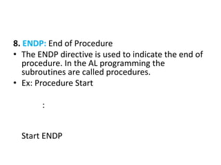 8. ENDP: End of Procedure
• The ENDP directive is used to indicate the end of
procedure. In the AL programming the
subroutines are called procedures.
• Ex: Procedure Start
:
Start ENDP
 