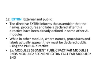 12. EXTRN: External and public
• The directive EXTRN informs the assembler that the
names, procedures and labels declared after this
directive have been already defined in some other AL
modules.
• While in other module, where names, procedures and
labels actually appear, they must be declared public
using the PUBLIC directive.
• Ex: MODULE1 SEGMENT PUBLIC FACT FAR MODULE1
ENDS MODULE2 SEGMENT EXTRN FACT FAR MODULE2
END
 