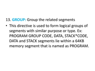 13. GROUP: Group the related segments
• This directive is used to form logical groups of
segments with similar purpose or type. Ex:
PROGRAM GROUP CODE, DATA, STACK*CODE,
DATA and STACK segments lie within a 64KB
memory segment that is named as PROGRAM.
 
