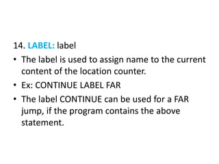 14. LABEL: label
• The label is used to assign name to the current
content of the location counter.
• Ex: CONTINUE LABEL FAR
• The label CONTINUE can be used for a FAR
jump, if the program contains the above
statement.
 