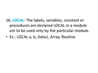 16. LOCAL: The labels, variables, constant or
procedures are declared LOCAL in a module
are to be used only by the particular module.
• Ex : LOCAL a, b, Data1, Array, Routine
 