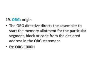 19. ORG: origin
• The ORG directive directs the assembler to
start the memory allotment for the particular
segment, block or code from the declared
address in the ORG statement.
• Ex: ORG 1000H
 