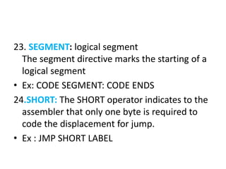 23. SEGMENT: logical segment
The segment directive marks the starting of a
logical segment
• Ex: CODE SEGMENT: CODE ENDS
24.SHORT: The SHORT operator indicates to the
assembler that only one byte is required to
code the displacement for jump.
• Ex : JMP SHORT LABEL
 