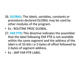 26. GLOBAL: The labels, variables, constants or
procedures declared GLOBAL may be used by
other modules of the program.
• Ex : ROUTINE PROC GLOBAL.
27. FAR PTR: This directive indicates the assembler
that the label following FAR PTR is not available
within the same segment and the address of the
label is of 32-bits i.e 2-bytes of offset followed by
2-bytes of segment address.
• Ex : JMP FAR PTR LABEL
 