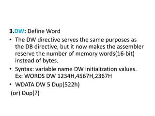 3.DW: Define Word
• The DW directive serves the same purposes as
the DB directive, but it now makes the assembler
reserve the number of memory words(16-bit)
instead of bytes.
• Syntax: variable name DW initialization values.
Ex: WORDS DW 1234H,4567H,2367H
• WDATA DW 5 Dup(522h)
(or) Dup(?)
 
