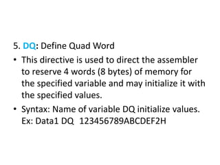 5. DQ: Define Quad Word
• This directive is used to direct the assembler
to reserve 4 words (8 bytes) of memory for
the specified variable and may initialize it with
the specified values.
• Syntax: Name of variable DQ initialize values.
Ex: Data1 DQ 123456789ABCDEF2H
 