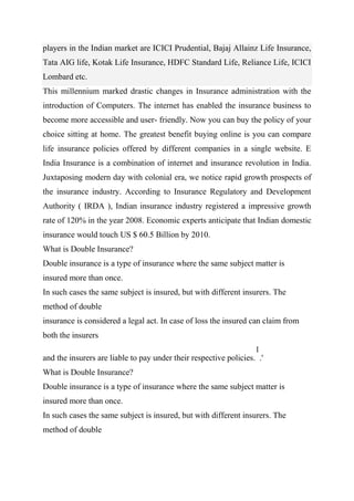 players in the Indian market are ICICI Prudential, Bajaj Allainz Life Insurance,
Tata AIG life, Kotak Life Insurance, HDFC Standard Life, Reliance Life, ICICI
Lombard etc.
This millennium marked drastic changes in Insurance administration with the
introduction of Computers. The internet has enabled the insurance business to
become more accessible and user- friendly. Now you can buy the policy of your
choice sitting at home. The greatest benefit buying online is you can compare
life insurance policies offered by different companies in a single website. E
India Insurance is a combination of internet and insurance revolution in India.
Juxtaposing modern day with colonial era, we notice rapid growth prospects of
the insurance industry. According to Insurance Regulatory and Development
Authority ( IRDA ), Indian insurance industry registered a impressive growth
rate of 120% in the year 2008. Economic experts anticipate that Indian domestic
insurance would touch US $ 60.5 Billion by 2010.
What is Double Insurance?
Double insurance is a type of insurance where the same subject matter is
insured more than once.
In such cases the same subject is insured, but with different insurers. The
method of double
insurance is considered a legal act. In case of loss the insured can claim from
both the insurers
and the insurers are liable to pay under their respective policies.
1
.'
What is Double Insurance?
Double insurance is a type of insurance where the same subject matter is
insured more than once.
In such cases the same subject is insured, but with different insurers. The
method of double
 