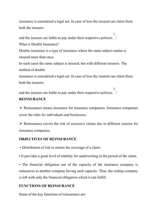 insurance is considered a legal act. In case of loss the insured can claim from
both the insurers
and the insurers are liable to pay under their respective policies.
1
.'
What is Double Insurance?
Double insurance is a type of insurance where the same subject matter is
insured more than once.
In such cases the same subject is insured, but with different insurers. The
method of double
insurance is considered a legal act. In case of loss the insured can claim from
both the insurers
and the insurers are liable to pay under their respective policies.
1
.'
REINSURANCE
➢ Reinsurance means insurance for insurance companies. Insurance companies
cover the risks for individuals and businesses.
➢ Reinsurance covers the risk of excessive claims due to different reasons for
insurance companies.
OBJECTIVES OF REINSURANCE
• Distribution of risk to ensure the coverage of a claim.
• It provides a great level of stability for underwriting in the period of the claim.
• The financial obligation out of the capacity of the insurance company is
outsources to another company having such capacity. Thus, the ceding company
is left with only the financial obligation which it can fulfill.
FUNCTIONS OF REINSURANCE
Some of the key functions of reinsurance are:
 