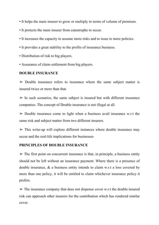 • It helps the main insurer to grow or multiply in terms of volume of premium.
• It protects the main insurer from catastrophe to occur.
• It increases the capacity to assume more risks and to issue to more policies.
• It provides a great stability to the profits of insurance business.
• Distribution of risk to big players.
• Assurance of claim settlement from big players.
DOUBLE INSURANCE
➢ Double insurance refers to insurance where the same subject matter is
insured twice or more than that.
➢ In such scenarios, the same subject is insured but with different insurance
companies. The concept of Double insurance is not illegal at all.
➢ Double insurance come to light when a business avail insurance w.r.t the
same risk and subject matter from two different insurers.
➢ This write-up will explore different instances where double insurance may
occur and the real-life implications for businesses
PRINCIPLES OF DOUBLE INSURANCE
➢ The first point on concurrent insurance is that, in principle, a business entity
should not be left without an insurance payment. Where there is a presence of
double insurance, & a business entity intends to claim w.r.t a loss covered by
more than one policy, it will be entitled to claim whichever insurance policy it
prefers.
➢ The insurance company that does not dispense cover w.r.t the double insured
risk can approach other insurers for the contribution which has rendered similar
cover.
 