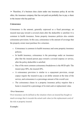 ➢ Therefore, if a business does claim under one insurance policy & not the
other, the insurance company that has not paid out probably has to pay a share
to the insurer who has paid out.
Coinsurance
Coinsurance is the amount, generally expressed as a fixed percentage, an
insured must pay toward a covered claim after the deductible is satisfied. It is
common in health insurance. Some property insurance policies also contain
coinsurance provisions. In this case, coinsurance is the amount of coverage that
the property owner must purchase for a structure.
 Coinsurance is common in health insurance and some property insurance
policies.
 In health insurance, coinsurance is the percentage under an insurance
plan that the insured person pays toward a covered expense or service,
after the policy deductible is satisfied.
 One of the most common coinsurance breakdowns is the 80/20 split: The
insurer pays 80%, the insured 20%.
 A coinsurance provision is similar to a copayment provision, except
copays require the insured to pay a set dollar amount at the time of the
service, and coinsurance is a percentage amount of the overall cost.
 The coinsurance clause in a property insurance policy requires that a
home is insured for a percentage of its total cash or replacement value.
Over Insurance
Over insurance can be defined as the situation where an insured has bought so
much coverage that it exceeds the actual cash value (or the replacement cost) of
the risk or property insured.
Example:
 