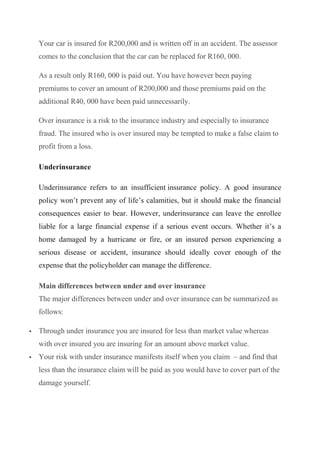 Your car is insured for R200,000 and is written off in an accident. The assessor
comes to the conclusion that the car can be replaced for R160, 000.
As a result only R160, 000 is paid out. You have however been paying
premiums to cover an amount of R200,000 and those premiums paid on the
additional R40, 000 have been paid unnecessarily.
Over insurance is a risk to the insurance industry and especially to insurance
fraud. The insured who is over insured may be tempted to make a false claim to
profit from a loss.
Underinsurance
Underinsurance refers to an insufficient insurance policy. A good insurance
policy won’t prevent any of life’s calamities, but it should make the financial
consequences easier to bear. However, underinsurance can leave the enrollee
liable for a large financial expense if a serious event occurs. Whether it’s a
home damaged by a hurricane or fire, or an insured person experiencing a
serious disease or accident, insurance should ideally cover enough of the
expense that the policyholder can manage the difference.
Main differences between under and over insurance
The major differences between under and over insurance can be summarized as
follows:
 Through under insurance you are insured for less than market value whereas
with over insured you are insuring for an amount above market value.
 Your risk with under insurance manifests itself when you claim – and find that
less than the insurance claim will be paid as you would have to cover part of the
damage yourself.
 