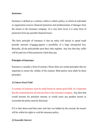 Insurance
Insurance is defined as a contract, which is called a policy, in which an individual
or organisation receives financial protection and reimbursement of damages from
the insurer or the insurance company. At a very basic level, it is some form of
protection from any possible financial losses.
The basic principle of insurance is that an entity will choose to spend small
periodic amounts of money against a possibility of a huge unexpected loss.
Basically, all the policyholder pool their risks together. Any loss that they suffer
will be paid out of their premiums which they pay.
Principles of Insurance
Insurance is actually a form of contract. Hence there are certain principles that are
important to ensure the validity of the contract. Both parties must abide by these
principles.
1] Utmost Good Faith
A contract of insurance must be made based on utmost good faith. It is important
that the insured disclose all relevant facts to the insurance company. Any facts that
would increase his premium amount, or would cause any prudent insurer to
reconsider the policy must be disclosed.
If it is later discovered that some such fact was hidden by the insured, the insurer
will be within his rights to void the insurance policy.
2] Insurable Interest
 