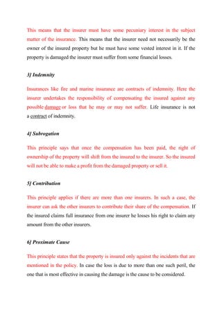 This means that the insurer must have some pecuniary interest in the subject
matter of the insurance. This means that the insurer need not necessarily be the
owner of the insured property but he must have some vested interest in it. If the
property is damaged the insurer must suffer from some financial losses.
3] Indemnity
Insurances like fire and marine insurance are contracts of indemnity. Here the
insurer undertakes the responsibility of compensating the insured against any
possible damage or loss that he may or may not suffer. Life insurance is not
a contract of indemnity.
4] Subrogation
This principle says that once the compensation has been paid, the right of
ownership of the property will shift from the insured to the insurer. So the insured
will not be able to make a profit from the damaged property or sell it.
5] Contribution
This principle applies if there are more than one insurers. In such a case, the
insurer can ask the other insurers to contribute their share of the compensation. If
the insured claims full insurance from one insurer he losses his right to claim any
amount from the other insurers.
6] Proximate Cause
This principle states that the property is insured only against the incidents that are
mentioned in the policy. In case the loss is due to more than one such peril, the
one that is most effective in causing the damage is the cause to be considered.
 