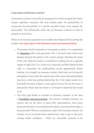 Legal Aspect of Insurance contract
An Insurance contract is basically an arrangement in which one party the insurer
accepts significant insurance risk from another party the policyholder, to
compensate the policyholder if a specific uncertain future event impacts the
policyholder. The policyholder enters into an Insurance Contract in order to
mitigate its risk of loss.
Parties to an insurance agreement must conduct due diligence before putting ink
to paper. Few legal aspects of the Insurance contract are mentioned below.
 The premier lawful component of an insurance contract is to comprehend
the limitation under such agreement. This is the point from which most
disputes between the parties to the contract emerge. Deciding the extent
of the risk which the insurer is committed to making up for is typically
subject to legal suits. It is, in this way, frequently lawfully fitting for both
sides to concentrate the understanding record appropriately before
marking. For example, an insurance contract which does not list specific
anticipatory losses which the insured may suffer means that policyholders
may have a hard time getting indemnified. So, if the subject-matter for a
household insurance contract is only against loss by fire but the house is
destroyed by flood, then the insurer is not bound to indemnify the insured
at all.
 The next legal hurdle to consider in insurance contracts is the issue
of fraudulent misrepresentation. All contracts including insurance are
entered into on the basis of good faith representations. Each party
represents that there is no fraudulent fact which is presented knowingly as
being the truth. When an insured party under a life insurance contract, for
instance, lies to an insurer about material facts such as age or other pre-
existing health conditions – which are reasonably expected to be
 