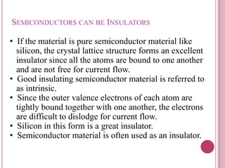 SEMICONDUCTORS CAN BE INSULATORS
• If the material is pure semiconductor material like
silicon, the crystal lattice structure forms an excellent
insulator since all the atoms are bound to one another
and are not free for current flow.
• Good insulating semiconductor material is referred to
as intrinsic.
• Since the outer valence electrons of each atom are
tightly bound together with one another, the electrons
are difficult to dislodge for current flow.
• Silicon in this form is a great insulator.
• Semiconductor material is often used as an insulator.
 