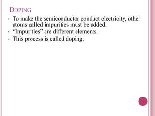 DOPING
• To make the semiconductor conduct electricity, other
atoms called impurities must be added.
• “Impurities” are different elements.
• This process is called doping.
 