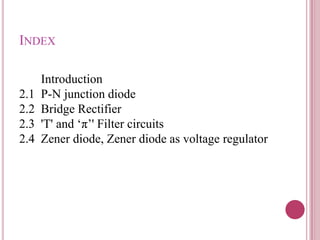 INDEX
Introduction
2.1 P-N junction diode
2.2 Bridge Rectifier
2.3 'T' and „π‟' Filter circuits
2.4 Zener diode, Zener diode as voltage regulator
 