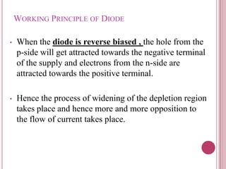WORKING PRINCIPLE OF DIODE
• When the diode is reverse biased , the hole from the
p-side will get attracted towards the negative terminal
of the supply and electrons from the n-side are
attracted towards the positive terminal.
• Hence the process of widening of the depletion region
takes place and hence more and more opposition to
the flow of current takes place.
 