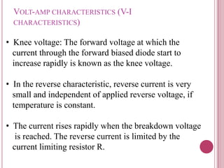 VOLT-AMP CHARACTERISTICS (V-I
CHARACTERISTICS)
• Knee voltage: The forward voltage at which the
current through the forward biased diode start to
increase rapidly is known as the knee voltage.
• In the reverse characteristic, reverse current is very
small and independent of applied reverse voltage, if
temperature is constant.
• The current rises rapidly when the breakdown voltage
is reached. The reverse current is limited by the
current limiting resistor R.
 