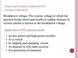 VOLT-AMP CHARACTERISTICS (V-I
CHARACTERISTICS)
Breakdown voltage: The reverse voltage at which the
junction breaks down and results in sudden increase in
reverse current is known as the breakdown voltage.
Application of PN junction diode
• As low power and high power rectifier
• As a switch
• In clipping and clamping circuit
• As detector in AM radio receiver
• For protection of transistor
 