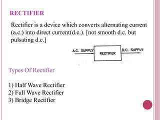 RECTIFIER
Rectifier is a device which converts alternating current
(a.c.) into direct current(d.c.). [not smooth d.c. but
pulsating d.c.]
Types Of Rectifier
1) Half Wave Rectifier
2) Full Wave Rectifier
3) Bridge Rectifier
 