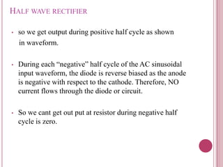 HALF WAVE RECTIFIER
• so we get output during positive half cycle as shown
in waveform.
• During each “negative” half cycle of the AC sinusoidal
input waveform, the diode is reverse biased as the anode
is negative with respect to the cathode. Therefore, NO
current flows through the diode or circuit.
• So we cant get out put at resistor during negative half
cycle is zero.
 