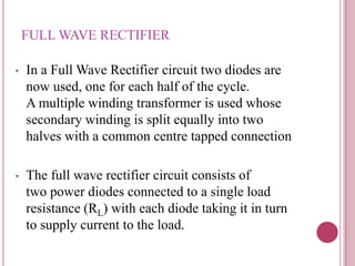 FULL WAVE RECTIFIER
• In a Full Wave Rectifier circuit two diodes are
now used, one for each half of the cycle.
A multiple winding transformer is used whose
secondary winding is split equally into two
halves with a common centre tapped connection
• The full wave rectifier circuit consists of
two power diodes connected to a single load
resistance (RL) with each diode taking it in turn
to supply current to the load.
 