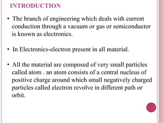 INTRODUCTION
• The branch of engineering which deals with current
conduction through a vacuum or gas or semiconductor
is known as electronics.
• In Electronics-electron present in all material.
• All the material are composed of very small particles
called atom . an atom consists of a central nucleus of
positive charge around which small negatively charged
particles called electron revolve in different path or
orbit.
 
