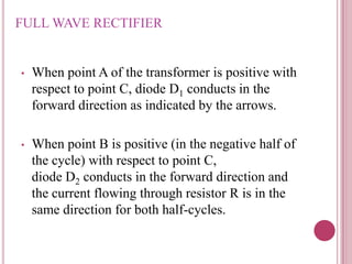 FULL WAVE RECTIFIER
• When point A of the transformer is positive with
respect to point C, diode D1 conducts in the
forward direction as indicated by the arrows.
• When point B is positive (in the negative half of
the cycle) with respect to point C,
diode D2 conducts in the forward direction and
the current flowing through resistor R is in the
same direction for both half-cycles.
 