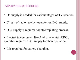 APPLICATION OF RECTIFIER
• Dc supply is needed for various stages of TV receiver.
• Circuit of radio receiver operates on D.C. supply.
• D.C. supply is required for electroplating process.
• Electronic equipment like Audio generator, CRO ,
amplifier required D.C. supply for their operation.
• It is required for battery charging.
 