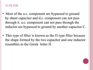 Π FILTER
• Most of the a.c. component are bypassed to ground
by shunt capacitor and d.c. component can not pass
through it. a.c. component can not pass through the
inductor are bypassed to ground by another capacitor C.
• This type of filter is known as the Π type filter because
the shape formed by the two capacitor and one inductor
resembles to the Greek letter Π.
 
