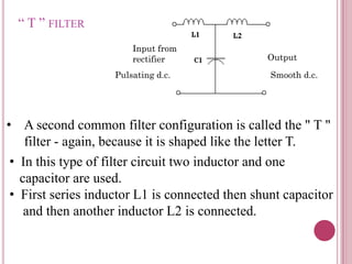 “ T ” FILTER
• A second common filter configuration is called the " T "
filter - again, because it is shaped like the letter T.
Input from
rectifier Output
• In this type of filter circuit two inductor and one
capacitor are used.
• First series inductor L1 is connected then shunt capacitor
and then another inductor L2 is connected.
Pulsating d.c. Smooth d.c.
 