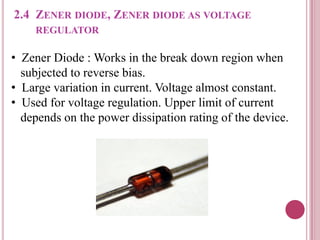 2.4 ZENER DIODE, ZENER DIODE AS VOLTAGE
REGULATOR
• Zener Diode : Works in the break down region when
subjected to reverse bias.
• Large variation in current. Voltage almost constant.
• Used for voltage regulation. Upper limit of current
depends on the power dissipation rating of the device.
 