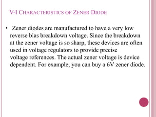 V-I CHARACTERISTICS OF ZENER DIODE
• Zener diodes are manufactured to have a very low
reverse bias breakdown voltage. Since the breakdown
at the zener voltage is so sharp, these devices are often
used in voltage regulators to provide precise
voltage references. The actual zener voltage is device
dependent. For example, you can buy a 6V zener diode.
 
