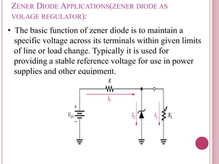 ZENER DIODE APPLICATIONS(ZENER DIODE AS
VOLAGE REGULATOR):
• The basic function of zener diode is to maintain a
specific voltage across its terminals within given limits
of line or load change. Typically it is used for
providing a stable reference voltage for use in power
supplies and other equipment.
 