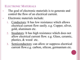 ELECTRONIC MATERIALS
• The goal of electronic materials is to generate and
control the flow of an electrical current.
• Electronic materials include:
1. Conductors: It has low resistance which allows
electrical current flow easily. e.g. Copper, silver,
gold, aluminum etc.
2. Insulators: It has high resistance which does not
allow electrical current flow. e.g. Glass, ceramic,
plastics, & wood etc.
3. Semiconductors: can allow or suppress electrical
current flow.e.g. carbon, silicon, germanium etc.
 