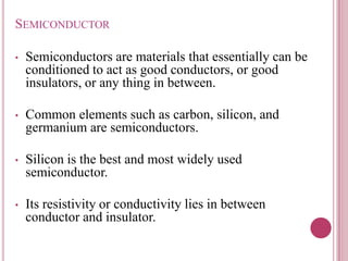 SEMICONDUCTOR
• Semiconductors are materials that essentially can be
conditioned to act as good conductors, or good
insulators, or any thing in between.
• Common elements such as carbon, silicon, and
germanium are semiconductors.
• Silicon is the best and most widely used
semiconductor.
• Its resistivity or conductivity lies in between
conductor and insulator.
 