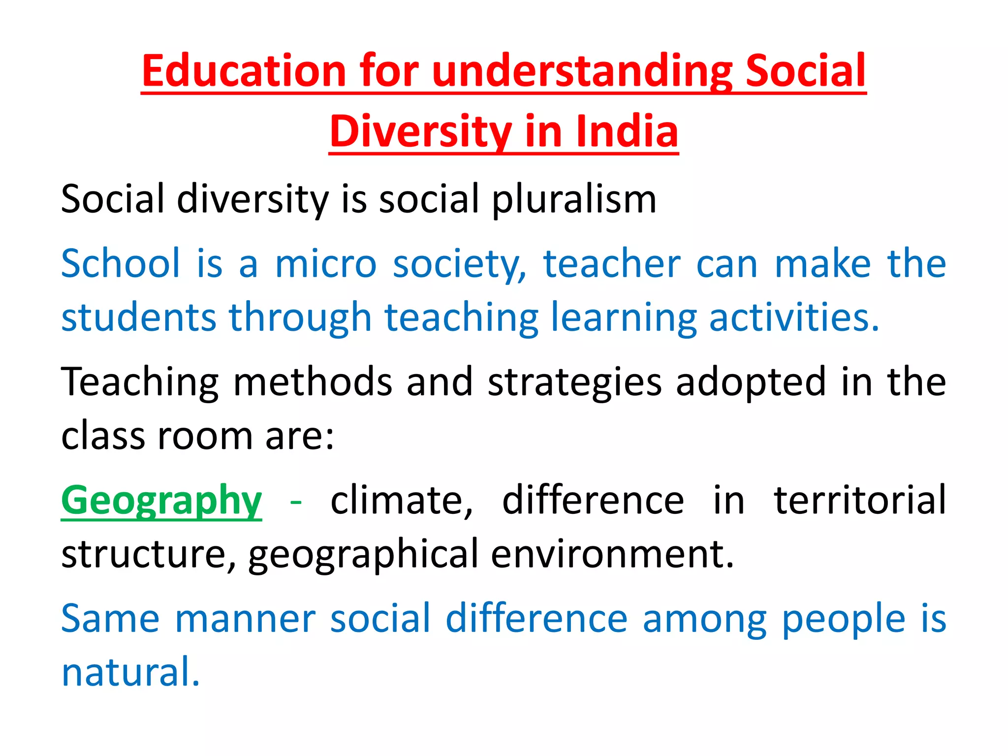Education for understanding Social
Diversity in India
Social diversity is social pluralism
School is a micro society, teacher can make the
students through teaching learning activities.
Teaching methods and strategies adopted in the
class room are:
Geography - climate, difference in territorial
structure, geographical environment.
Same manner social difference among people is
natural.
 