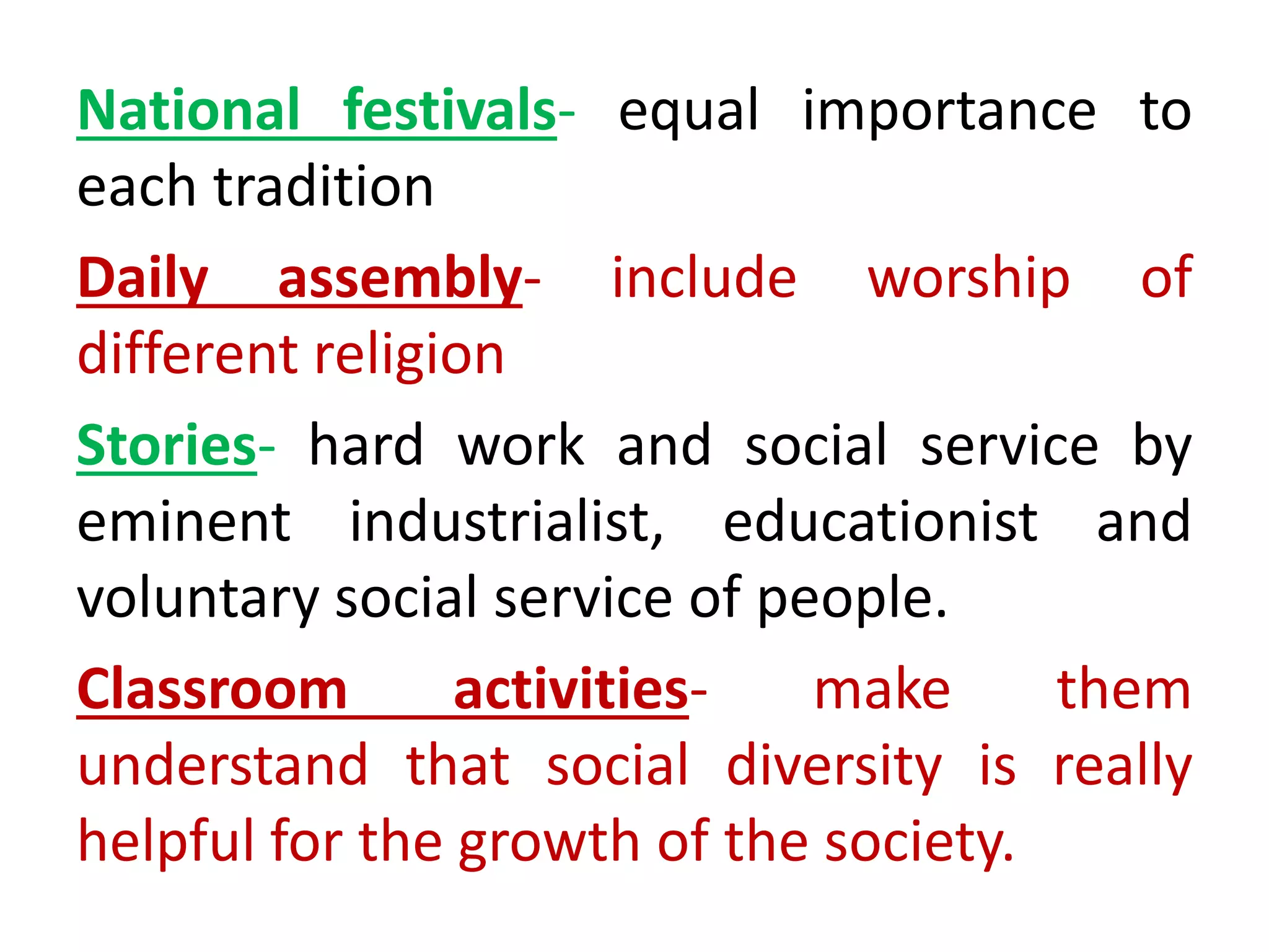 National festivals- equal importance to
each tradition
Daily assembly- include worship of
different religion
Stories- hard work and social service by
eminent industrialist, educationist and
voluntary social service of people.
Classroom activities- make them
understand that social diversity is really
helpful for the growth of the society.
 