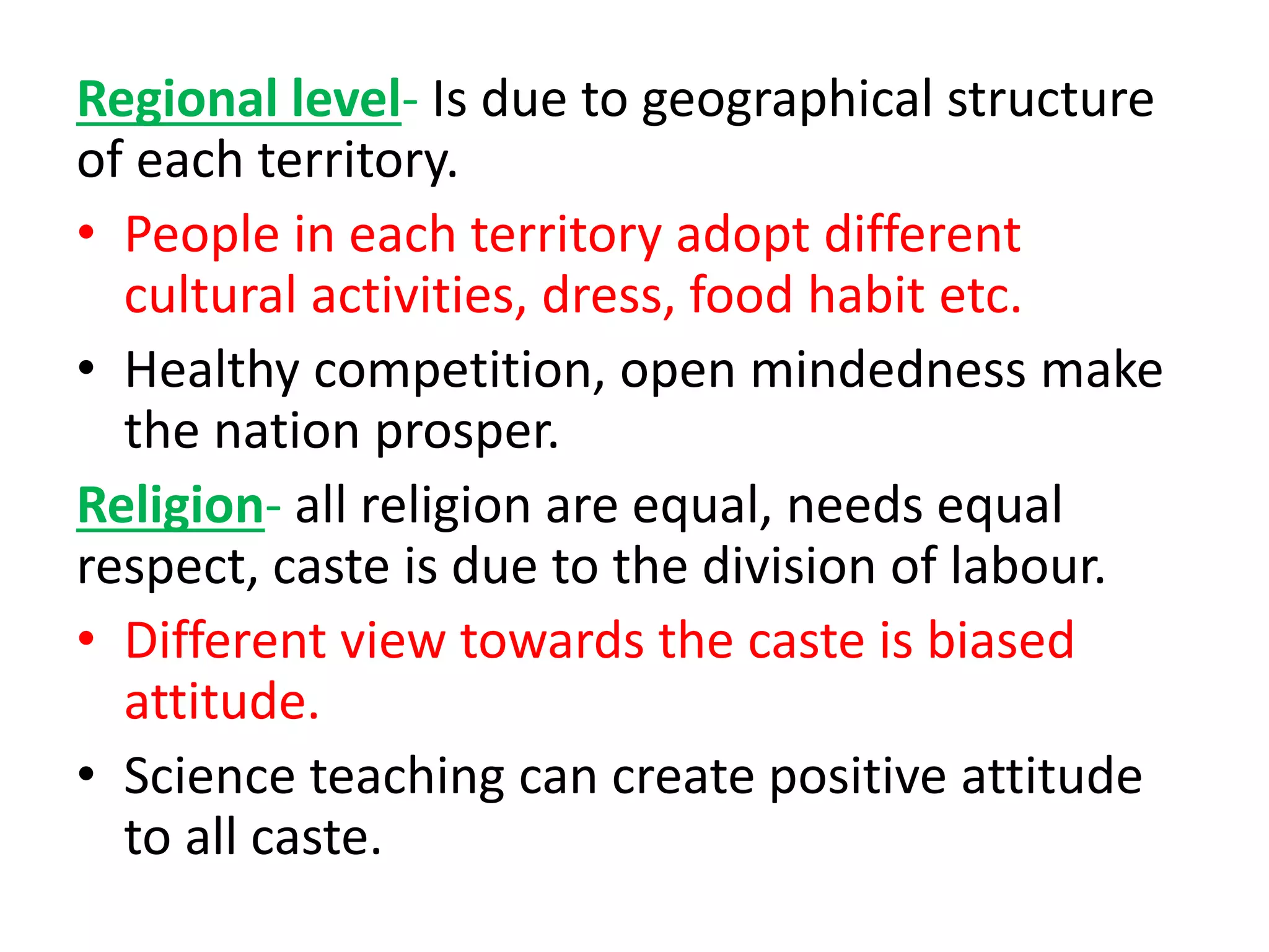Regional level- Is due to geographical structure
of each territory.
• People in each territory adopt different
cultural activities, dress, food habit etc.
• Healthy competition, open mindedness make
the nation prosper.
Religion- all religion are equal, needs equal
respect, caste is due to the division of labour.
• Different view towards the caste is biased
attitude.
• Science teaching can create positive attitude
to all caste.
 