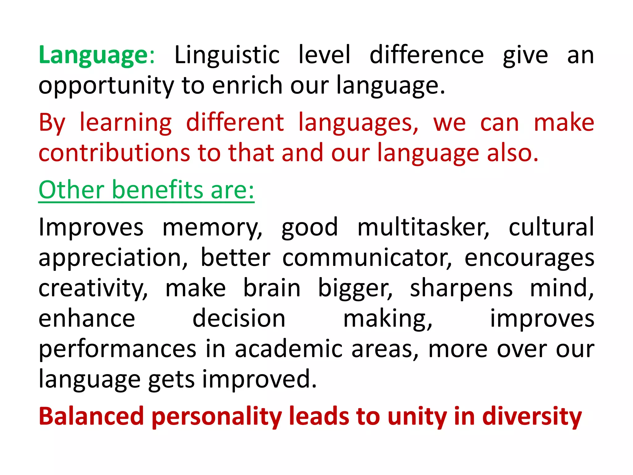 Language: Linguistic level difference give an
opportunity to enrich our language.
By learning different languages, we can make
contributions to that and our language also.
Other benefits are:
Improves memory, good multitasker, cultural
appreciation, better communicator, encourages
creativity, make brain bigger, sharpens mind,
enhance decision making, improves
performances in academic areas, more over our
language gets improved.
Balanced personality leads to unity in diversity
 