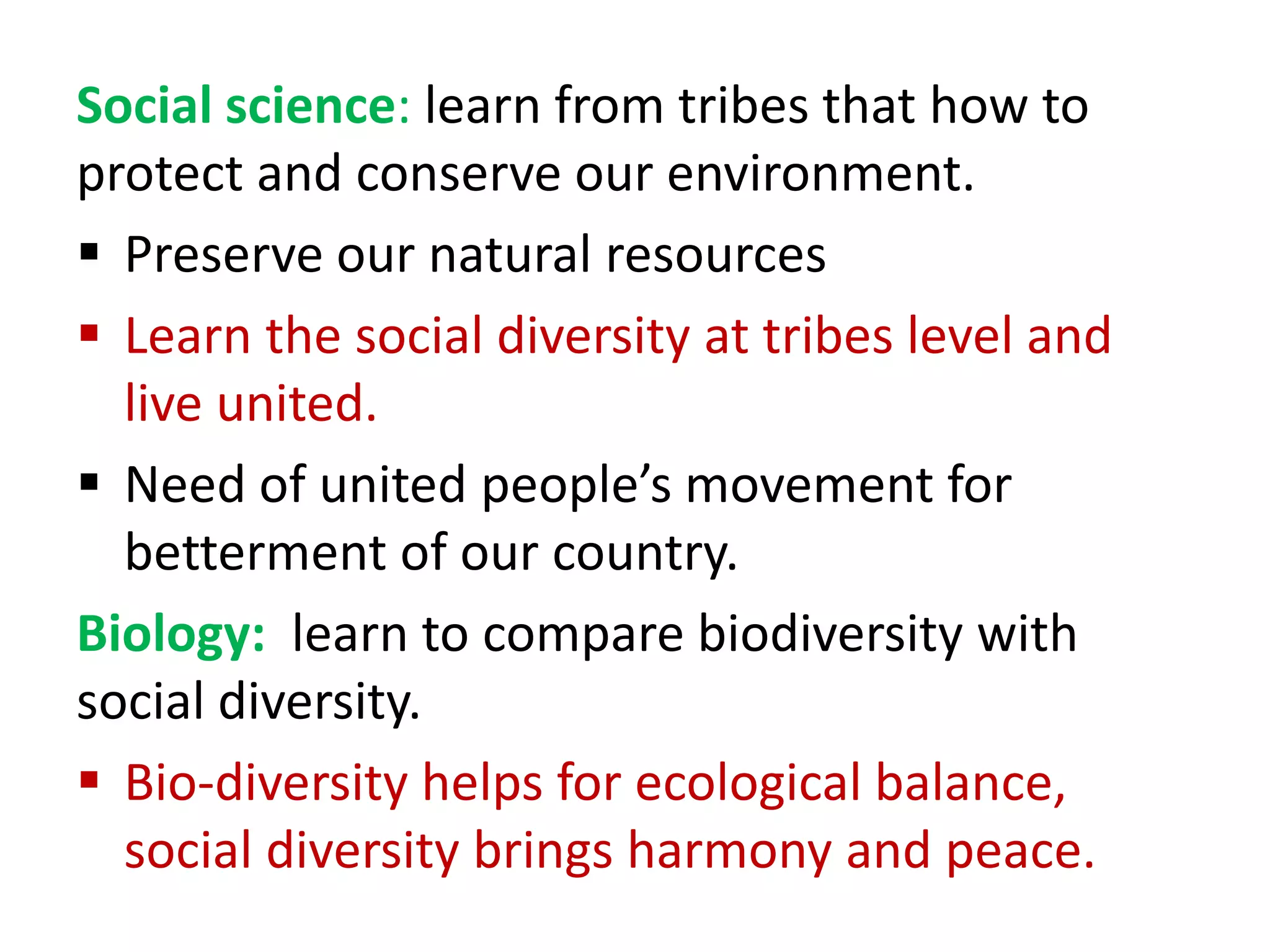 Social science: learn from tribes that how to
protect and conserve our environment.
 Preserve our natural resources
 Learn the social diversity at tribes level and
live united.
 Need of united people’s movement for
betterment of our country.
Biology: learn to compare biodiversity with
social diversity.
 Bio-diversity helps for ecological balance,
social diversity brings harmony and peace.
 