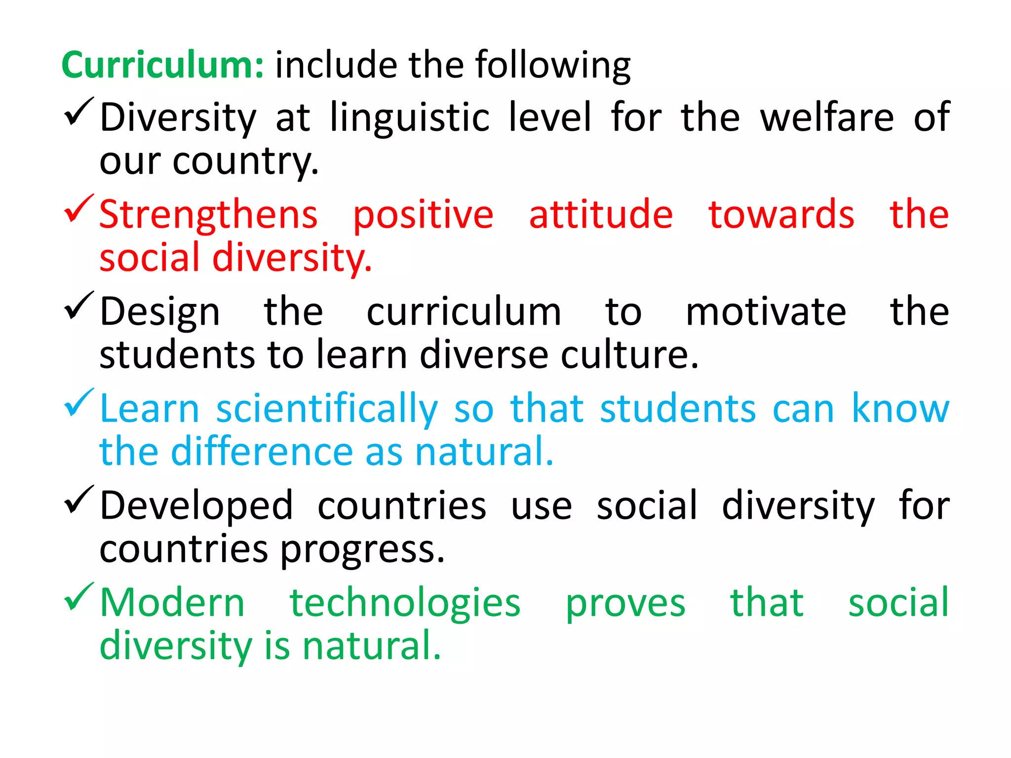 Curriculum: include the following
Diversity at linguistic level for the welfare of
our country.
Strengthens positive attitude towards the
social diversity.
Design the curriculum to motivate the
students to learn diverse culture.
Learn scientifically so that students can know
the difference as natural.
Developed countries use social diversity for
countries progress.
Modern technologies proves that social
diversity is natural.
 