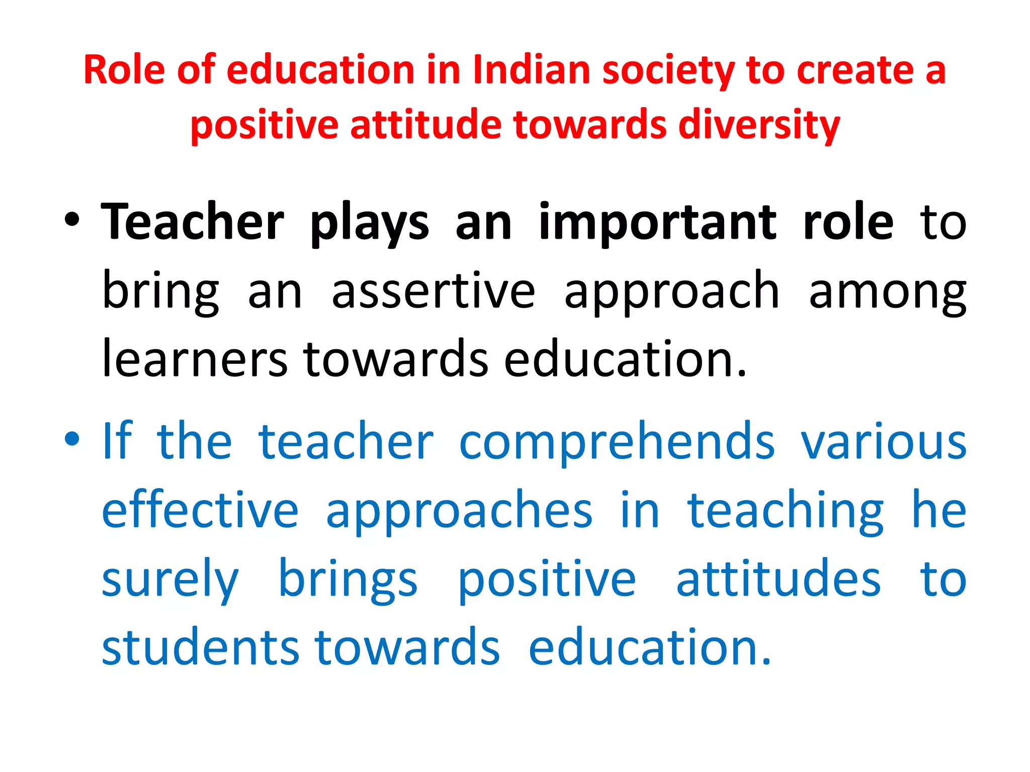 Role of education in Indian society to create a
positive attitude towards diversity
• Teacher plays an important role to
bring an assertive approach among
learners towards education.
• If the teacher comprehends various
effective approaches in teaching he
surely brings positive attitudes to
students towards education.
 
