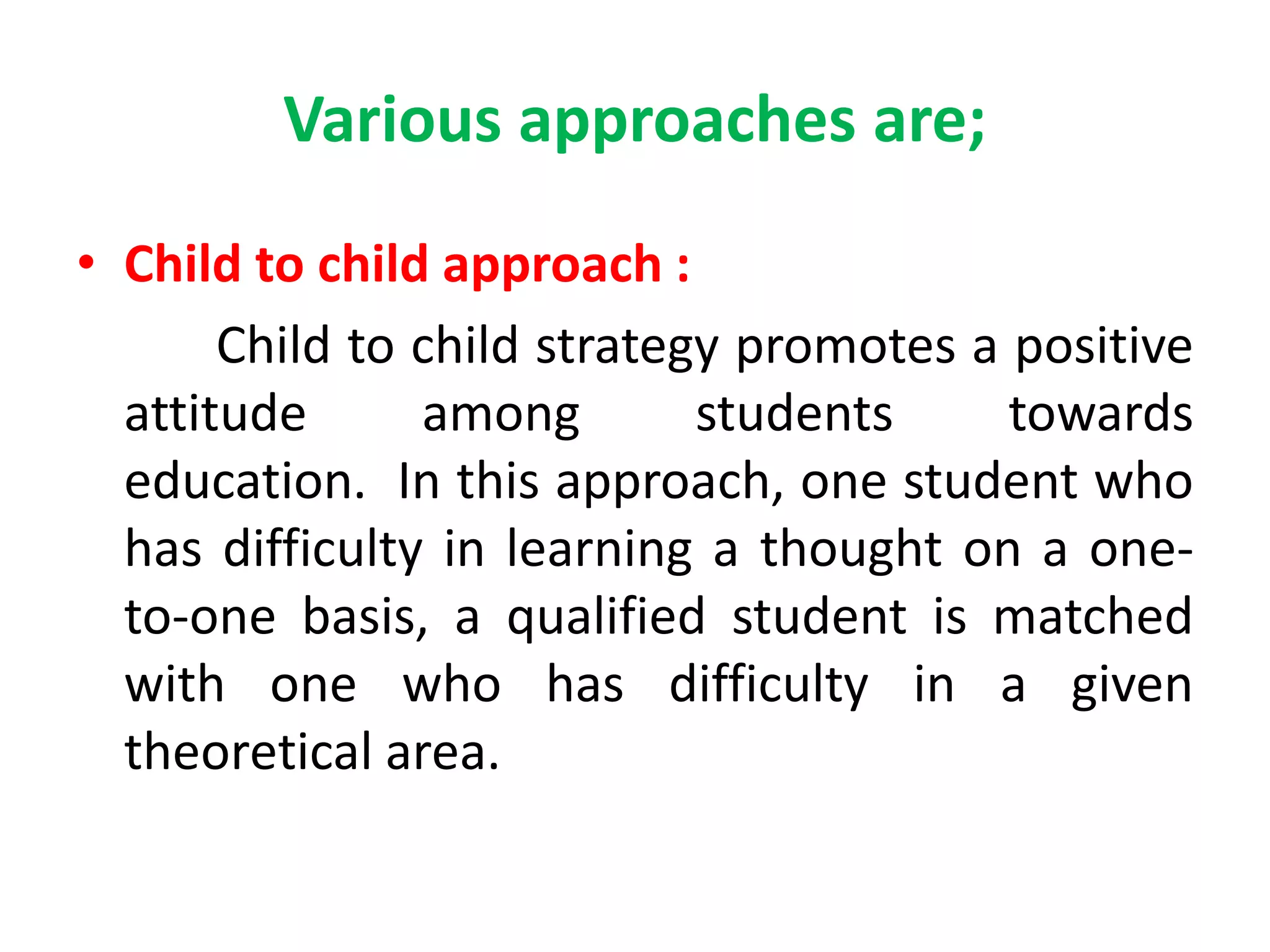Various approaches are;
• Child to child approach :
Child to child strategy promotes a positive
attitude among students towards
education. In this approach, one student who
has difficulty in learning a thought on a one-
to-one basis, a qualified student is matched
with one who has difficulty in a given
theoretical area.
 
