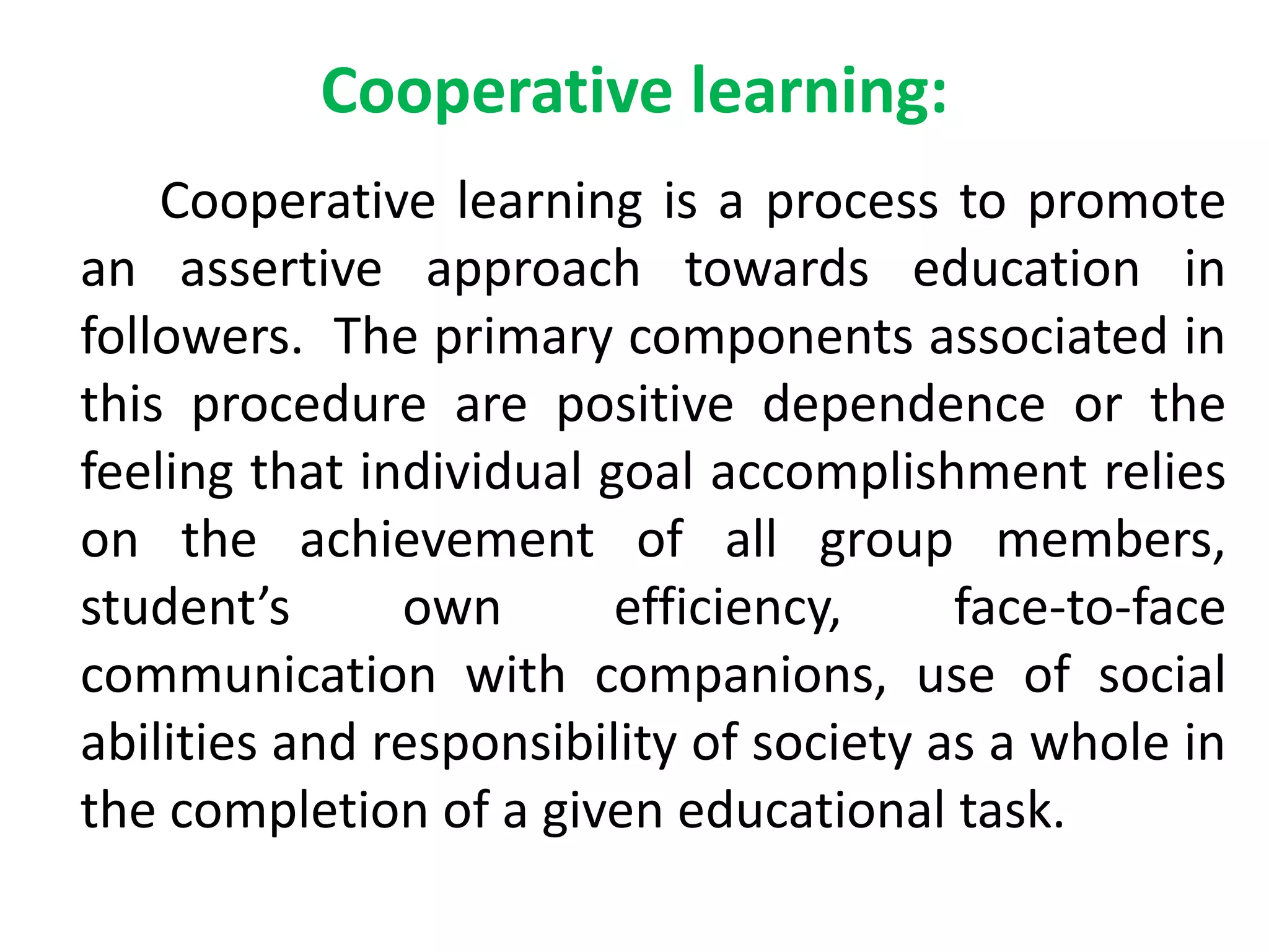 Cooperative learning:
Cooperative learning is a process to promote
an assertive approach towards education in
followers. The primary components associated in
this procedure are positive dependence or the
feeling that individual goal accomplishment relies
on the achievement of all group members,
student’s own efficiency, face-to-face
communication with companions, use of social
abilities and responsibility of society as a whole in
the completion of a given educational task.
 